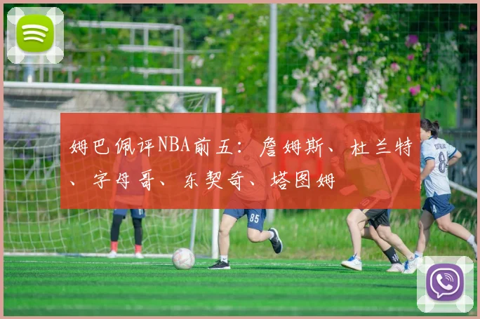 姆巴佩评NBA前五：詹姆斯、杜兰特、字母哥、东契奇、塔图姆